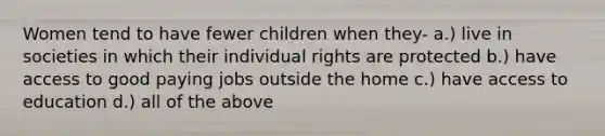 Women tend to have fewer children when they- a.) live in societies in which their individual rights are protected b.) have access to good paying jobs outside the home c.) have access to education d.) all of the above