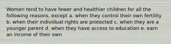 Women tend to have fewer and healthier children for all the following reasons, except a. when they control their own fertility b. when their individual rights are protected c. when they are a younger parent d. when they have access to education e. earn an income of their own