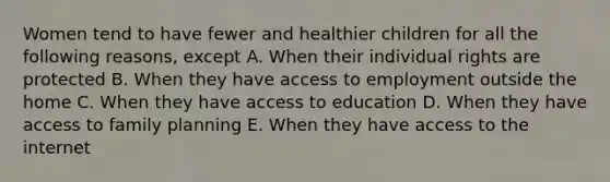 Women tend to have fewer and healthier children for all the following reasons, except A. When their individual rights are protected B. When they have access to employment outside the home C. When they have access to education D. When they have access to family planning E. When they have access to the internet