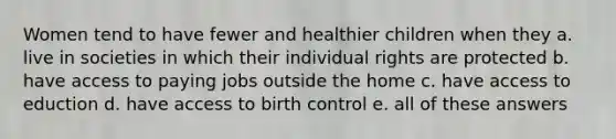 Women tend to have fewer and healthier children when they a. live in societies in which their individual rights are protected b. have access to paying jobs outside the home c. have access to eduction d. have access to birth control e. all of these answers