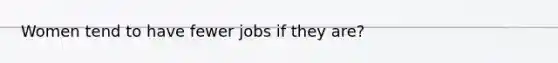 Women tend to have fewer jobs if they are?