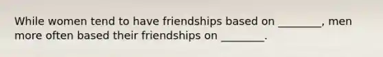 While women tend to have friendships based on ________, men more often based their friendships on ________.