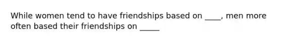 While women tend to have friendships based on ____, men more often based their friendships on _____