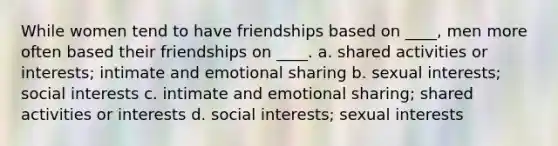 While women tend to have friendships based on ____, men more often based their friendships on ____.​ a. shared activities or interests; intimate and emotional sharing​ b. sexual interests; social interests c. intimate and emotional sharing; shared activities or interests d. ​social interests; sexual interests