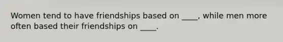 Women tend to have friendships based on ____, while men more often based their friendships on ____.