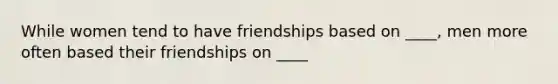 While women tend to have friendships based on ____, men more often based their friendships on ____