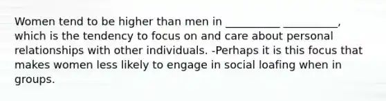 Women tend to be higher than men in __________ __________, which is the tendency to focus on and care about personal relationships with other individuals. -Perhaps it is this focus that makes women less likely to engage in social loafing when in groups.