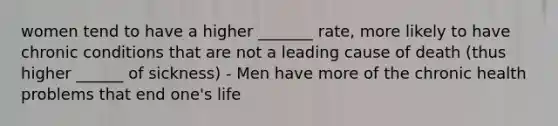 women tend to have a higher _______ rate, more likely to have chronic conditions that are not a leading cause of death (thus higher ______ of sickness) - Men have more of the chronic health problems that end one's life