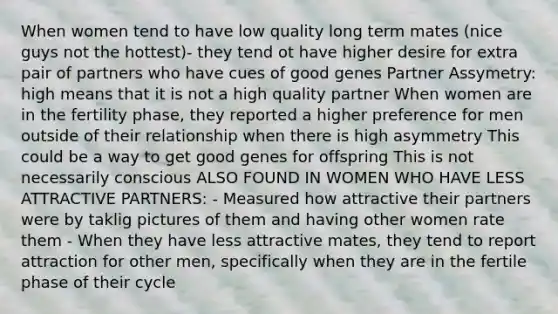 When women tend to have low quality long term mates (nice guys not the hottest)- they tend ot have higher desire for extra pair of partners who have cues of good genes Partner Assymetry: high means that it is not a high quality partner When women are in the fertility phase, they reported a higher preference for men outside of their relationship when there is high asymmetry This could be a way to get good genes for offspring This is not necessarily conscious ALSO FOUND IN WOMEN WHO HAVE LESS ATTRACTIVE PARTNERS: - Measured how attractive their partners were by taklig pictures of them and having other women rate them - When they have less attractive mates, they tend to report attraction for other men, specifically when they are in the fertile phase of their cycle