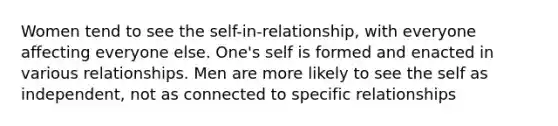 Women tend to see the self-in-relationship, with everyone affecting everyone else. One's self is formed and enacted in various relationships. Men are more likely to see the self as independent, not as connected to specific relationships