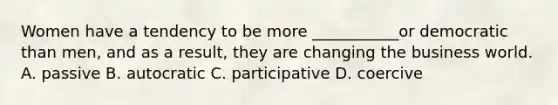 Women have a tendency to be more ___________or democratic than men, and as a result, they are changing the business world. A. passive B. autocratic C. participative D. coercive