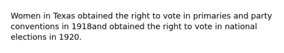 Women in Texas obtained the right to vote in primaries and party conventions in 1918and obtained the right to vote in national elections in 1920.