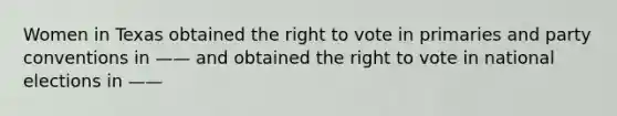 Women in Texas obtained the right to vote in primaries and party conventions in —— and obtained the right to vote in national elections in ——