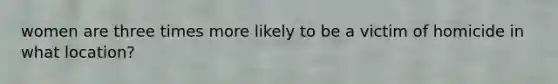 women are three times more likely to be a victim of homicide in what location?