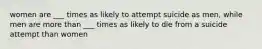 women are ___ times as likely to attempt suicide as men, while men are more than ___ times as likely to die from a suicide attempt than women