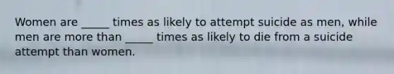 Women are _____ times as likely to attempt suicide as men, while men are more than _____ times as likely to die from a suicide attempt than women.