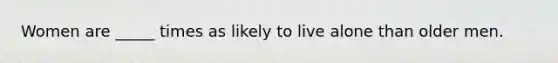 Women are _____ times as likely to live alone than older men.