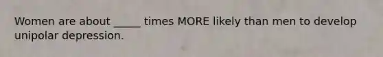 Women are about _____ times MORE likely than men to develop unipolar depression.