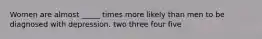 Women are almost _____ times more likely than men to be diagnosed with depression. two three four five