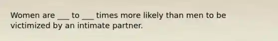 Women are ___ to ___ times more likely than men to be victimized by an intimate partner.