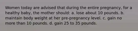 Women today are advised that during the entire pregnancy, for a healthy baby, the mother should: a. lose about 10 pounds. b. maintain body weight at her pre-pregnancy level. c. gain no more than 10 pounds. d. gain 25 to 35 pounds.