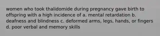 women who took thalidomide during pregnancy gave birth to offspring with a high incidence of a. mental retardation b. deafness and blindness c. deformed arms, legs, hands, or fingers d. poor verbal and memory skills