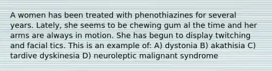 A women has been treated with phenothiazines for several years. Lately, she seems to be chewing gum al the time and her arms are always in motion. She has begun to display twitching and facial tics. This is an example of: A) dystonia B) akathisia C) tardive dyskinesia D) neuroleptic malignant syndrome