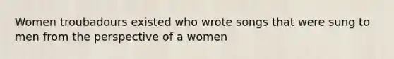 Women troubadours existed who wrote songs that were sung to men from the perspective of a women