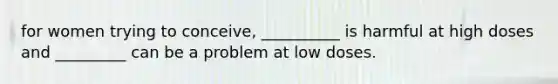 for women trying to conceive, __________ is harmful at high doses and _________ can be a problem at low doses.