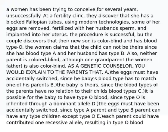 a women has been trying to conceive for several years, unsuccessfully. At a fertility clinc, they discover that she has a blocked Fallopian tubes. using modern technologies, some of her eggs are removed, fertilized with her husbands sperm, and implanted into her uterus. the procedure is successful, bu the couple discovers that their new son is color-blind and has blood type-O. the women claims that the child can not be theirs since she has blood type A and her husband has type B. Also, neither parent is colored-blind, although one grandparent (he women father) is also color-blind. AS A GENETIC COUNSELOR, YOU WOULD EXPLAIN TO THE PARENTS THAT, A.)the eggs must have accidentally switched, since he baby's blood type has to match one of his parents B.)the baby is theirs, since the blood types of the parents have no relation to their childs blood types C.)it is possible for the baby to have type O blood, since type O is inherited through a dominant allele D.)the eggs must have been accidentally switched, since type A parent and type B parent can have any type children except type O E.)each parent could have contributed one recessive allele, resulting in type O blood