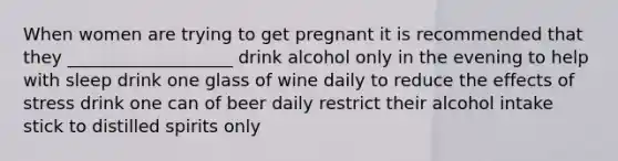 When women are trying to get pregnant it is recommended that they ___________________ drink alcohol only in the evening to help with sleep drink one glass of wine daily to reduce the effects of stress drink one can of beer daily restrict their alcohol intake stick to distilled spirits only