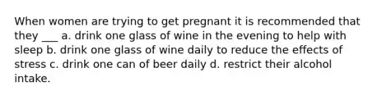 When women are trying to get pregnant it is recommended that they ___ a. drink one glass of wine in the evening to help with sleep b. drink one glass of wine daily to reduce the effects of stress c. drink one can of beer daily d. restrict their alcohol intake.