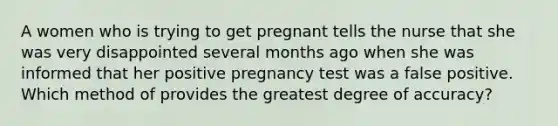 A women who is trying to get pregnant tells the nurse that she was very disappointed several months ago when she was informed that her positive pregnancy test was a false positive. Which method of provides the greatest degree of accuracy?