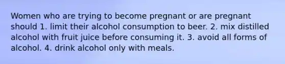 Women who are trying to become pregnant or are pregnant should 1. limit their alcohol consumption to beer. 2. mix distilled alcohol with fruit juice before consuming it. 3. avoid all forms of alcohol. 4. drink alcohol only with meals.