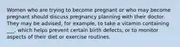 Women who are trying to become pregnant or who may become pregnant should discuss pregnancy planning with their doctor. They may be advised, for example, to take a vitamin containing ___, which helps prevent certain birth defects, or to monitor aspects of their diet or exercise routines.