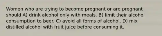 Women who are trying to become pregnant or are pregnant should A) drink alcohol only with meals. B) limit their alcohol consumption to beer. C) avoid all forms of alcohol. D) mix distilled alcohol with fruit juice before consuming it.