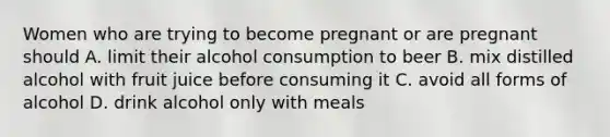 Women who are trying to become pregnant or are pregnant should A. limit their alcohol consumption to beer B. mix distilled alcohol with fruit juice before consuming it C. avoid all forms of alcohol D. drink alcohol only with meals