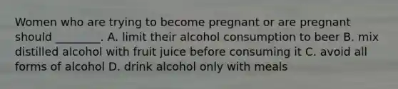 Women who are trying to become pregnant or are pregnant should ________. A. limit their alcohol consumption to beer B. mix distilled alcohol with fruit juice before consuming it C. avoid all forms of alcohol D. drink alcohol only with meals