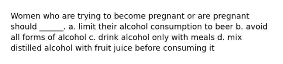 Women who are trying to become pregnant or are pregnant should ______. a. limit their alcohol consumption to beer b. avoid all forms of alcohol c. drink alcohol only with meals d. mix distilled alcohol with fruit juice before consuming it