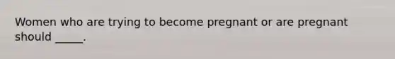 Women who are trying to become pregnant or are pregnant should _____.