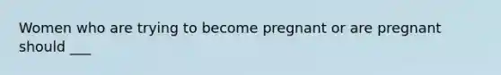 Women who are trying to become pregnant or are pregnant should ___