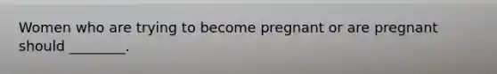 Women who are trying to become pregnant or are pregnant should ________.