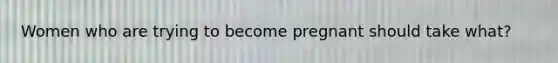 Women who are trying to become pregnant should take what?