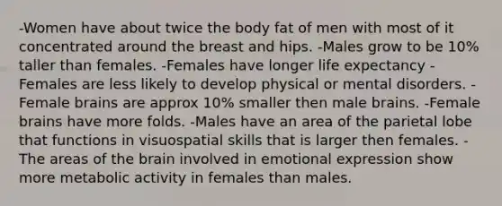 -Women have about twice the body fat of men with most of it concentrated around the breast and hips. -Males grow to be 10% taller than females. -Females have longer life expectancy -Females are less likely to develop physical or mental disorders. -Female brains are approx 10% smaller then male brains. -Female brains have more folds. -Males have an area of the parietal lobe that functions in visuospatial skills that is larger then females. -The areas of the brain involved in emotional expression show more metabolic activity in females than males.