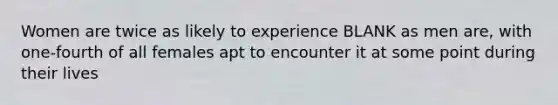 Women are twice as likely to experience BLANK as men are, with one-fourth of all females apt to encounter it at some point during their lives