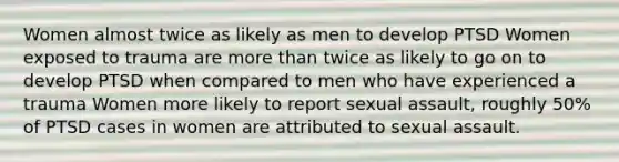 Women almost twice as likely as men to develop PTSD Women exposed to trauma are more than twice as likely to go on to develop PTSD when compared to men who have experienced a trauma Women more likely to report sexual assault, roughly 50% of PTSD cases in women are attributed to sexual assault.