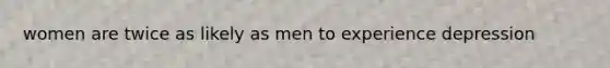 women are twice as likely as men to experience depression