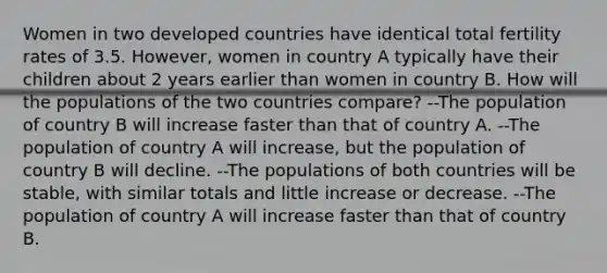 Women in two developed countries have identical total fertility rates of 3.5. However, women in country A typically have their children about 2 years earlier than women in country B. How will the populations of the two countries compare? --The population of country B will increase faster than that of country A. --The population of country A will increase, but the population of country B will decline. --The populations of both countries will be stable, with similar totals and little increase or decrease. --The population of country A will increase faster than that of country B.