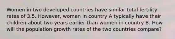 Women in two developed countries have similar total fertility rates of 3.5. However, women in country A typically have their children about two years earlier than women in country B. How will the population growth rates of the two countries compare?