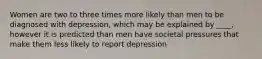 Women are two to three times more likely than men to be diagnosed with depression, which may be explained by ____, however it is predicted than men have societal pressures that make them less likely to report depression